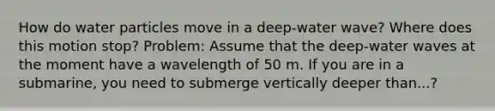 How do water particles move in a deep-water wave? Where does this motion stop? Problem: Assume that the deep-water waves at the moment have a wavelength of 50 m. If you are in a submarine, you need to submerge vertically deeper than...?