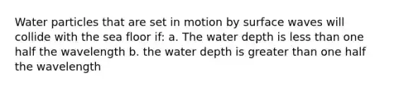 Water particles that are set in motion by surface waves will collide with the sea floor if: a. The water depth is less than one half the wavelength b. the water depth is greater than one half the wavelength