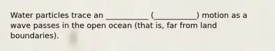 Water particles trace an ___________ (___________) motion as a wave passes in the open ocean (that is, far from land boundaries).