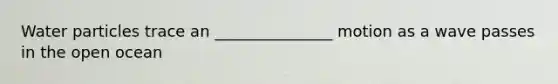 Water particles trace an _______________ motion as a wave passes in the open ocean