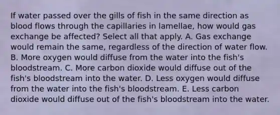 If water passed over the gills of fish in the same direction as blood flows through the capillaries in lamellae, how would gas exchange be affected? Select all that apply. A. Gas exchange would remain the same, regardless of the direction of water flow. B. More oxygen would diffuse from the water into the fish's bloodstream. C. More carbon dioxide would diffuse out of the fish's bloodstream into the water. D. Less oxygen would diffuse from the water into the fish's bloodstream. E. Less carbon dioxide would diffuse out of the fish's bloodstream into the water.