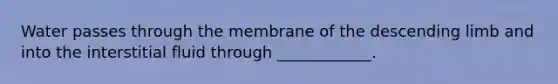 Water passes through the membrane of the descending limb and into the interstitial fluid through ____________.