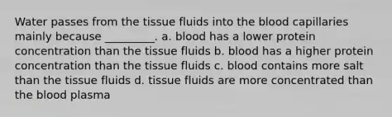 Water passes from the tissue fluids into the blood capillaries mainly because _________. a. blood has a lower protein concentration than the tissue fluids b. blood has a higher protein concentration than the tissue fluids c. blood contains more salt than the tissue fluids d. tissue fluids are more concentrated than the blood plasma