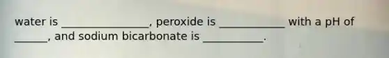 water is ________________, peroxide is ____________ with a pH of ______, and sodium bicarbonate is ___________.