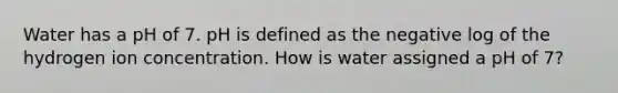 Water has a pH of 7. pH is defined as the negative log of the hydrogen ion concentration. How is water assigned a pH of 7?