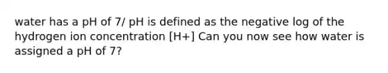 water has a pH of 7/ pH is defined as the negative log of the hydrogen ion concentration [H+] Can you now see how water is assigned a pH of 7?