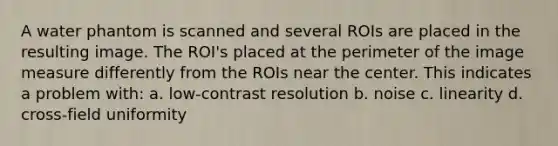 A water phantom is scanned and several ROIs are placed in the resulting image. The ROI's placed at the perimeter of the image measure differently from the ROIs near the center. This indicates a problem with: a. low-contrast resolution b. noise c. linearity d. cross-field uniformity