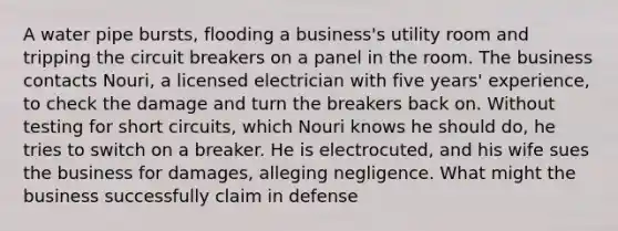 A water pipe bursts, flooding a business's utility room and tripping the circuit breakers on a panel in the room. The business contacts Nouri, a licensed electrician with five years' experience, to check the damage and turn the breakers back on. Without testing for short circuits, which Nouri knows he should do, he tries to switch on a breaker. He is electrocuted, and his wife sues the business for damages, alleging negligence. What might the business successfully claim in defense