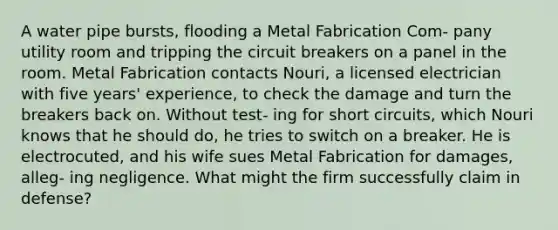 A water pipe bursts, flooding a Metal Fabrication Com- pany utility room and tripping the circuit breakers on a panel in the room. Metal Fabrication contacts Nouri, a licensed electrician with five years' experience, to check the damage and turn the breakers back on. Without test- ing for short circuits, which Nouri knows that he should do, he tries to switch on a breaker. He is electrocuted, and his wife sues Metal Fabrication for damages, alleg- ing negligence. What might the firm successfully claim in defense?