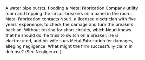 A water pipe bursts, flooding a Metal Fabrication Company utility room and tripping the circuit breakers on a panel in the room. Metal Fabrication contacts Nouri, a licensed electrician with five years' experience, to check the damage and turn the breakers back on. Without testing for short circuits, which Nouri knows that he should do, he tries to switch on a breaker. He is electrocuted, and his wife sues Metal Fabrication for damages, alleging negligence. What might the firm successfully claim in defense? (See Negligence.)