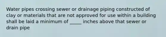 Water pipes crossing sewer or drainage piping constructed of clay or materials that are not approved for use within a building shall be laid a minimum of _____ inches above that sewer or drain pipe