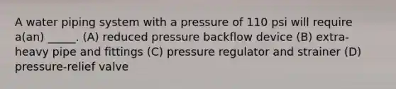 A water piping system with a pressure of 110 psi will require a(an) _____. (A) reduced pressure backflow device (B) extra-heavy pipe and fittings (C) pressure regulator and strainer (D) pressure-relief valve