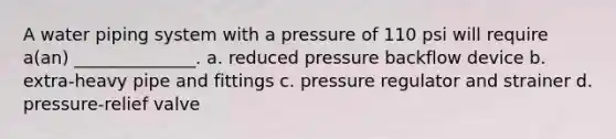 A water piping system with a pressure of 110 psi will require a(an) ______________. a. reduced pressure backflow device b. extra-heavy pipe and fittings c. pressure regulator and strainer d. pressure-relief valve