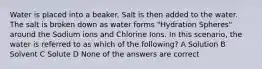 Water is placed into a beaker. Salt is then added to the water. The salt is broken down as water forms "Hydration Spheres" around the Sodium ions and Chlorine Ions. In this scenario, the water is referred to as which of the following? A Solution B Solvent C Solute D None of the answers are correct