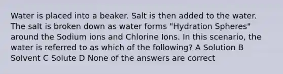 Water is placed into a beaker. Salt is then added to the water. The salt is broken down as water forms "Hydration Spheres" around the Sodium ions and Chlorine Ions. In this scenario, the water is referred to as which of the following? A Solution B Solvent C Solute D None of the answers are correct