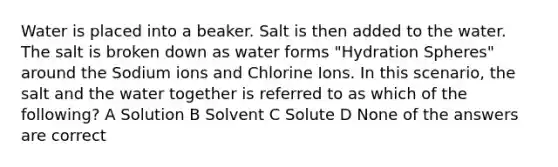 Water is placed into a beaker. Salt is then added to the water. The salt is broken down as water forms "Hydration Spheres" around the Sodium ions and Chlorine Ions. In this scenario, the salt and the water together is referred to as which of the following? A Solution B Solvent C Solute D None of the answers are correct