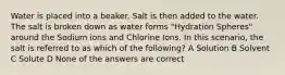 Water is placed into a beaker. Salt is then added to the water. The salt is broken down as water forms "Hydration Spheres" around the Sodium ions and Chlorine Ions. In this scenario, the salt is referred to as which of the following? A Solution B Solvent C Solute D None of the answers are correct