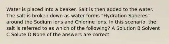 Water is placed into a beaker. Salt is then added to the water. The salt is broken down as water forms "Hydration Spheres" around the Sodium ions and Chlorine Ions. In this scenario, the salt is referred to as which of the following? A Solution B Solvent C Solute D None of the answers are correct