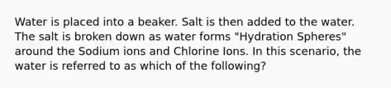 Water is placed into a beaker. Salt is then added to the water. The salt is broken down as water forms "Hydration Spheres" around the Sodium ions and Chlorine Ions. In this scenario, the water is referred to as which of the following?