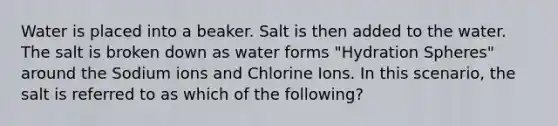 Water is placed into a beaker. Salt is then added to the water. The salt is broken down as water forms "Hydration Spheres" around the Sodium ions and Chlorine Ions. In this scenario, the salt is referred to as which of the following?