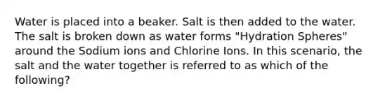 Water is placed into a beaker. Salt is then added to the water. The salt is broken down as water forms "Hydration Spheres" around the Sodium ions and Chlorine Ions. In this scenario, the salt and the water together is referred to as which of the following?