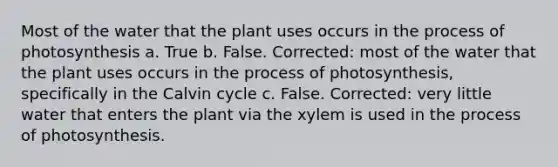 Most of the water that the plant uses occurs in the process of photosynthesis a. True b. False. Corrected: most of the water that the plant uses occurs in the process of photosynthesis, specifically in the Calvin cycle c. False. Corrected: very little water that enters the plant via the xylem is used in the process of photosynthesis.