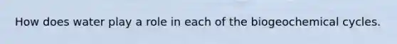 How does water play a role in each of the biogeochemical cycles.