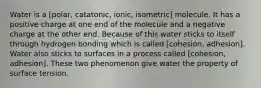 Water is a [polar, catatonic, ionic, isometric] molecule. It has a positive charge at one end of the molecule and a negative charge at the other end. Because of this water sticks to itself through hydrogen bonding which is called [cohesion, adhesion]. Water also sticks to surfaces in a process called [cohesion, adhesion]. These two phenomenon give water the property of surface tension.