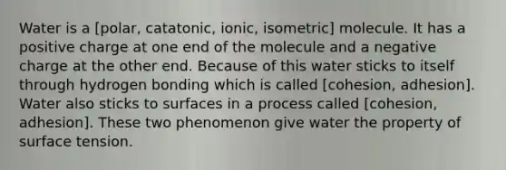 Water is a [polar, catatonic, ionic, isometric] molecule. It has a positive charge at one end of the molecule and a negative charge at the other end. Because of this water sticks to itself through hydrogen bonding which is called [cohesion, adhesion]. Water also sticks to surfaces in a process called [cohesion, adhesion]. These two phenomenon give water the property of surface tension.