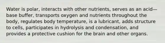 Water is polar, interacts with other nutrients, serves as an acid—base buffer, transports oxygen and nutrients throughout the body, regulates body temperature, is a lubricant, adds structure to cells, participates in hydrolysis and condensation, and provides a protective cushion for the brain and other organs.