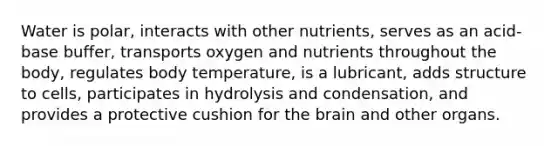 Water is polar, interacts with other nutrients, serves as an acid-base buffer, transports oxygen and nutrients throughout the body, regulates body temperature, is a lubricant, adds structure to cells, participates in hydrolysis and condensation, and provides a protective cushion for the brain and other organs.