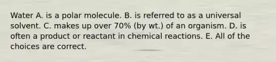 Water A. is a polar molecule. B. is referred to as a universal solvent. C. makes up over 70% (by wt.) of an organism. D. is often a product or reactant in chemical reactions. E. All of the choices are correct.