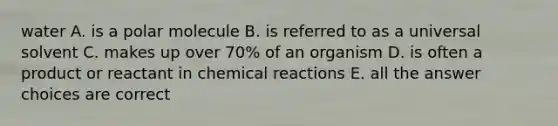 water A. is a polar molecule B. is referred to as a universal solvent C. makes up over 70% of an organism D. is often a product or reactant in <a href='https://www.questionai.com/knowledge/kc6NTom4Ep-chemical-reactions' class='anchor-knowledge'>chemical reactions</a> E. all the answer choices are correct