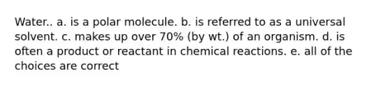 Water.. a. is a polar molecule. b. is referred to as a universal solvent. c. makes up over 70% (by wt.) of an organism. d. is often a product or reactant in <a href='https://www.questionai.com/knowledge/kc6NTom4Ep-chemical-reactions' class='anchor-knowledge'>chemical reactions</a>. e. all of the choices are correct