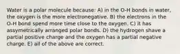 Water is a polar molecule because: A) in the O-H bonds in water, the oxygen is the more electronegative. B) the electrons in the O-H bond spend more time close to the oxygen. C) it has assymetrically arranged polar bonds. D) the hydrogen shave a partial positive charge and the oxygen has a partial negative charge. E) all of the above are correct.