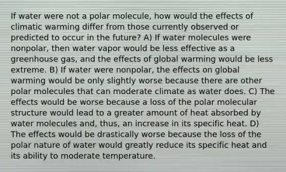 If water were not a polar molecule, how would the effects of climatic warming differ from those currently observed or predicted to occur in the future? A) If water molecules were nonpolar, then water vapor would be less effective as a greenhouse gas, and the effects of global warming would be less extreme. B) If water were nonpolar, the effects on global warming would be only slightly worse because there are other polar molecules that can moderate climate as water does. C) The effects would be worse because a loss of the polar molecular structure would lead to a greater amount of heat absorbed by water molecules and, thus, an increase in its specific heat. D) The effects would be drastically worse because the loss of the polar nature of water would greatly reduce its specific heat and its ability to moderate temperature.