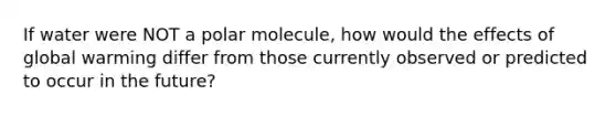 If water were NOT a polar molecule, how would the effects of global warming differ from those currently observed or predicted to occur in the future?