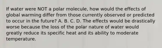 If water were NOT a polar molecule, how would the effects of global warming differ from those currently observed or predicted to occur in the future? A. B. C. D. The effects would be drastically worse because the loss of the polar nature of water would greatly reduce its specific heat and its ability to moderate temperature.