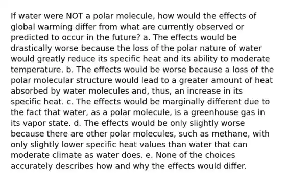 If water were NOT a polar molecule, how would the effects of global warming differ from what are currently observed or predicted to occur in the future? a. The effects would be drastically worse because the loss of the polar nature of water would greatly reduce its specific heat and its ability to moderate temperature. b. The effects would be worse because a loss of the polar molecular structure would lead to a greater amount of heat absorbed by water molecules and, thus, an increase in its specific heat. c. The effects would be marginally different due to the fact that water, as a polar molecule, is a greenhouse gas in its vapor state. d. The effects would be only slightly worse because there are other polar molecules, such as methane, with only slightly lower specific heat values than water that can moderate climate as water does. e. None of the choices accurately describes how and why the effects would differ.