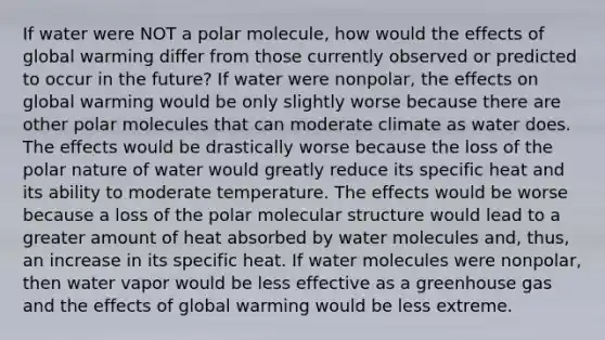 If water were NOT a polar molecule, how would the effects of global warming differ from those currently observed or predicted to occur in the future? If water were nonpolar, the effects on global warming would be only slightly worse because there are other polar molecules that can moderate climate as water does. The effects would be drastically worse because the loss of the polar nature of water would greatly reduce its specific heat and its ability to moderate temperature. The effects would be worse because a loss of the polar molecular structure would lead to a greater amount of heat absorbed by water molecules and, thus, an increase in its specific heat. If water molecules were nonpolar, then water vapor would be less effective as a greenhouse gas and the effects of global warming would be less extreme.