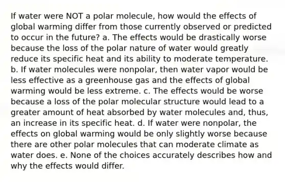 If water were NOT a polar molecule, how would the effects of global warming differ from those currently observed or predicted to occur in the future? a. The effects would be drastically worse because the loss of the polar nature of water would greatly reduce its specific heat and its ability to moderate temperature. b. If water molecules were nonpolar, then water vapor would be less effective as a greenhouse gas and the effects of global warming would be less extreme. c. The effects would be worse because a loss of the polar molecular structure would lead to a greater amount of heat absorbed by water molecules and, thus, an increase in its specific heat. d. If water were nonpolar, the effects on global warming would be only slightly worse because there are other polar molecules that can moderate climate as water does. e. None of the choices accurately describes how and why the effects would differ.