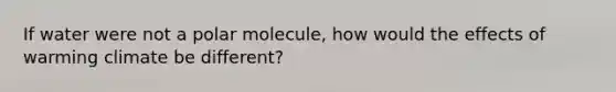 If water were not a polar molecule, how would the effects of warming climate be different?