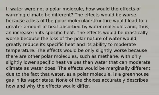 If water were not a polar molecule, how would the effects of warming climate be different? The effects would be worse because a loss of the polar molecular structure would lead to a greater amount of heat absorbed by water molecules and, thus, an increase in its specific heat. The effects would be drastically worse because the loss of the polar nature of water would greatly reduce its specific heat and its ability to moderate temperature. The effects would be only slightly worse because there are other polar molecules, such as methane, with only slightly lower specific heat values than water that can moderate climate as water does. The effects would be marginally different due to the fact that water, as a polar molecule, is a greenhouse gas in its vapor state. None of the choices accurately describes how and why the effects would differ.