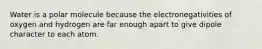 Water is a polar molecule because the electronegativities of oxygen and hydrogen are far enough apart to give dipole character to each atom.