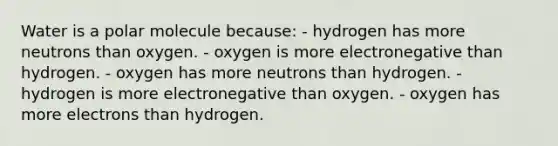 Water is a polar molecule because: - hydrogen has more neutrons than oxygen. - oxygen is more electronegative than hydrogen. - oxygen has more neutrons than hydrogen. - hydrogen is more electronegative than oxygen. - oxygen has more electrons than hydrogen.