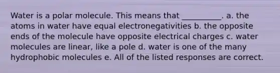 Water is a polar molecule. This means that __________. a. the atoms in water have equal electronegativities b. the opposite ends of the molecule have opposite electrical charges c. water molecules are linear, like a pole d. water is one of the many hydrophobic molecules e. All of the listed responses are correct.