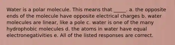 Water is a polar molecule. This means that _____. a. the opposite ends of the molecule have opposite electrical charges b. water molecules are linear, like a pole c. water is one of the many hydrophobic molecules d. the atoms in water have equal electronegativities e. All of the listed responses are correct.