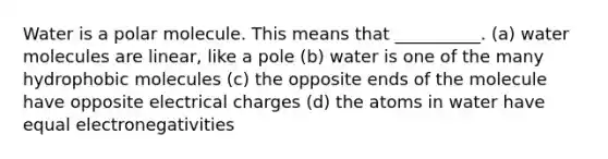 Water is a polar molecule. This means that __________. (a) water molecules are linear, like a pole (b) water is one of the many hydrophobic molecules (c) the opposite ends of the molecule have opposite electrical charges (d) the atoms in water have equal electronegativities