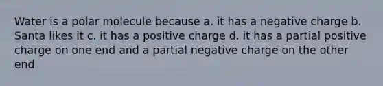 Water is a polar molecule because a. it has a negative charge b. Santa likes it c. it has a positive charge d. it has a partial positive charge on one end and a partial negative charge on the other end