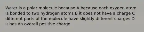 Water is a polar molecule because A because each oxygen atom is bonded to two hydrogen atoms B it does not have a charge C different parts of the molecule have slightly different charges D it has an overall positive charge